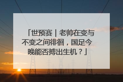 世预赛｜老帅在变与不变之间徘徊，国足今晚能否搏出生机？