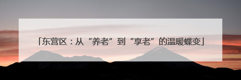 东营区：从“养老”到“享老”的温暖蝶变