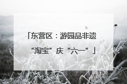 东营区：游园品非遗 “淘宝”庆“六一”