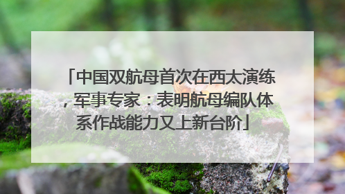 中国双航母首次在西太演练，军事专家：表明航母编队体系作战能力又上新台阶