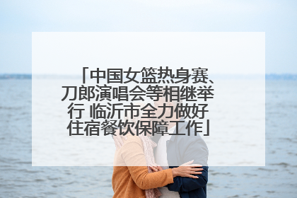 中国女篮热身赛、刀郎演唱会等相继举行 临沂市全力做好住宿餐饮保障工作