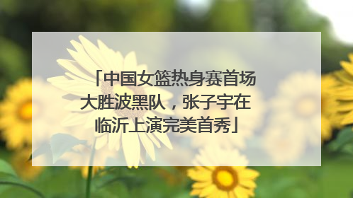 中国女篮热身赛首场大胜波黑队，张子宇在临沂上演完美首秀