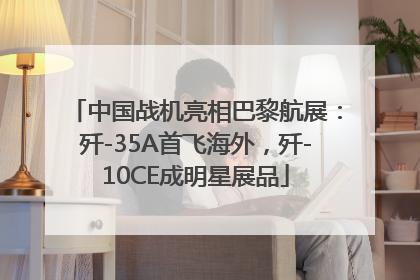 中国战机亮相巴黎航展：歼-35A首飞海外，歼-10CE成明星展品