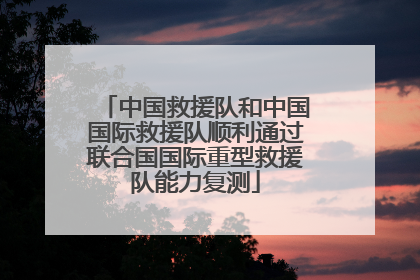 中国救援队和中国国际救援队顺利通过联合国国际重型救援队能力复测