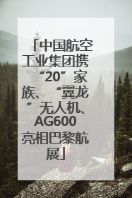 中国航空工业集团携“20”家族、“翼龙”无人机、AG600亮相巴黎航展