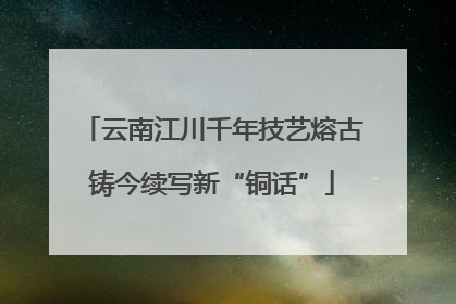 云南江川千年技艺熔古铸今续写新“铜话”