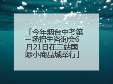今年烟台中考第三场招生咨询会6月21日在三站国际小商品城举行