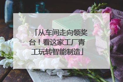 从车间走向领奖台！看这家工厂青工玩转智能制造