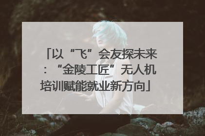 以“飞”会友探未来：“金陵工匠”无人机培训赋能就业新方向