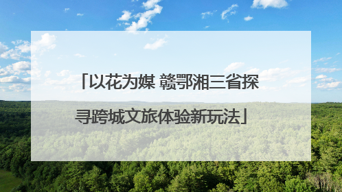 以花为媒 赣鄂湘三省探寻跨城文旅体验新玩法