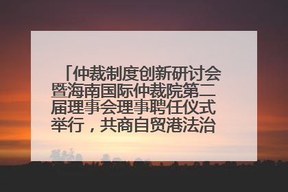 仲裁制度创新研讨会暨海南国际仲裁院第二届理事会理事聘任仪式举行，共商自贸港法治建设新路径