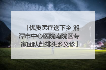 优质医疗送下乡 湘潭市中心医院南院区专家团队赴排头乡义诊
