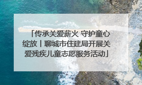 传承关爱薪火 守护童心绽放丨聊城市住建局开展关爱残疾儿童志愿服务活动