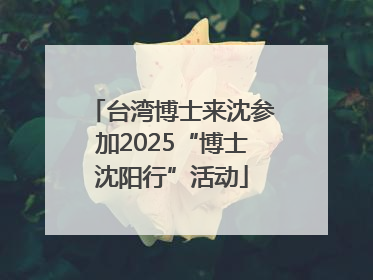 台湾博士来沈参加2025“博士沈阳行”活动