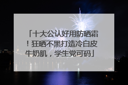 十大公认好用防晒霜！狂晒不黑打造冷白皮牛奶肌，学生党可码