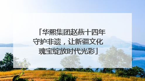 华熙集团赵燕十四年守护非遗，让新疆文化瑰宝绽放时代光彩