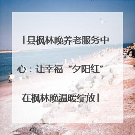县枫林晚养老服务中心：让幸福“夕阳红”在枫林晚温暖绽放