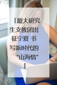 厦大研究生支教团出征宁夏 书写新时代的“山海情”
