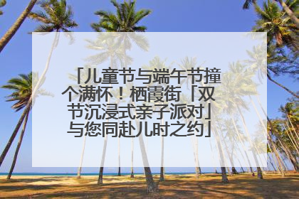 儿童节与端午节撞个满怀！栖霞街「双节沉浸式亲子派对」与您同赴儿时之约