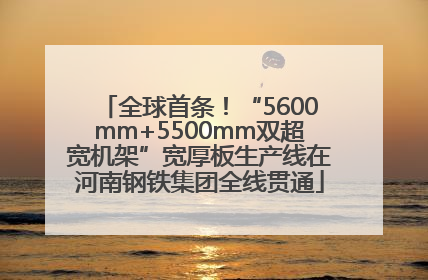全球首条！“5600mm+5500mm双超宽机架”宽厚板生产线在河南钢铁集团全线贯通