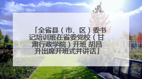全省县（市、区）委书记培训班在省委党校（甘肃行政学院）开班 胡昌升出席开班式并讲话