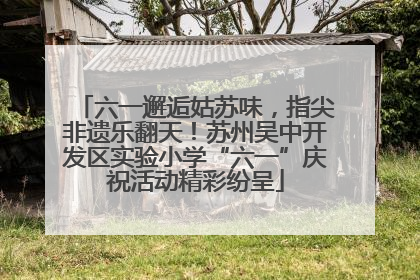 六一邂逅姑苏味，指尖非遗乐翻天！苏州吴中开发区实验小学“六一”庆祝活动精彩纷呈