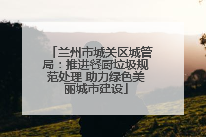 兰州市城关区城管局:推进餐厨垃圾规范处理 助力绿色美丽城市建设