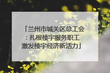 兰州市城关区总工会：扎根楼宇服务职工 激发楼宇经济新活力