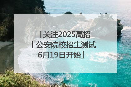 关注2025高招丨公安院校招生测试6月19日开始