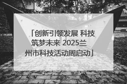 创新引领发展 科技筑梦未来 2025兰州市科技活动周启动