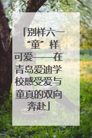 别样六一 “童”样可爱——在青岛爱迪学校感受爱与童真的双向奔赴