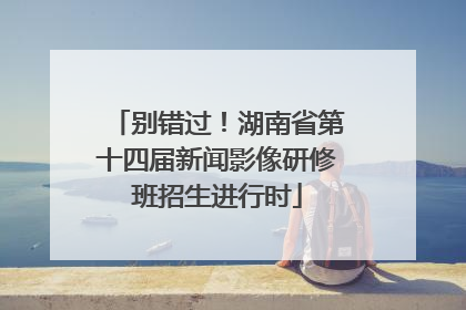 别错过！湖南省第十四届新闻影像研修班招生进行时