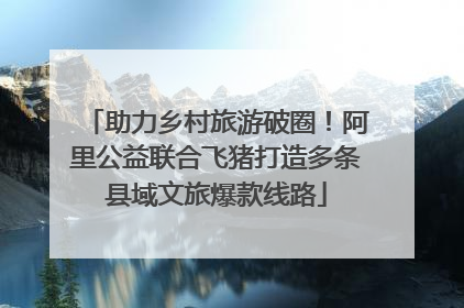 助力乡村旅游破圈！阿里公益联合飞猪打造多条县域文旅爆款线路