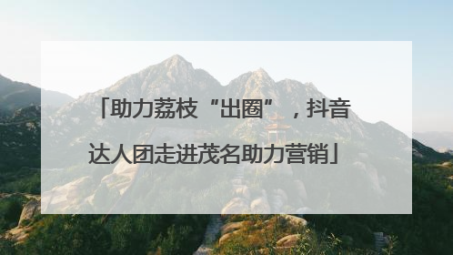 助力荔枝“出圈”，抖音达人团走进茂名助力营销