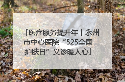 医疗服务提升年丨永州市中心医院“525全国护肤日”义诊暖人心