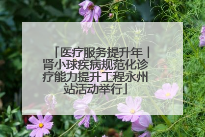 医疗服务提升年丨肾小球疾病规范化诊疗能力提升工程永州站活动举行