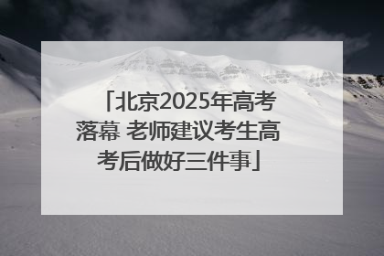 北京2025年高考落幕 老师建议考生高考后做好三件事