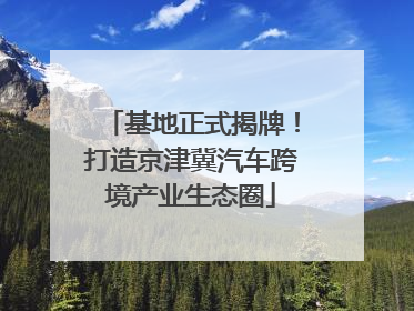 基地正式揭牌！打造京津冀汽车跨境产业生态圈
