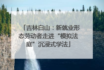 吉林白山：新就业形态劳动者走进“模拟法庭”沉浸式学法