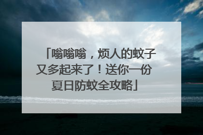 嗡嗡嗡，烦人的蚊子又多起来了！送你一份夏日防蚊全攻略