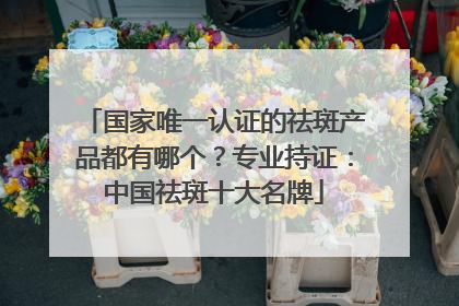 国家唯一认证的祛斑产品都有哪个？专业持证：中国祛斑十大名牌