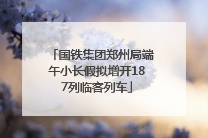 国铁集团郑州局端午小长假拟增开187列临客列车