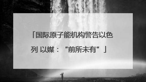 国际原子能机构警告以色列 以媒：“前所未有”