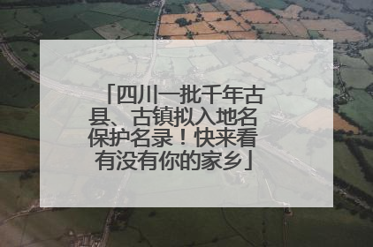 四川一批千年古县、古镇拟入地名保护名录！快来看有没有你的家乡
