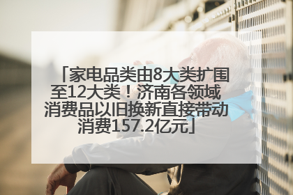 家电品类由8大类扩围至12大类！济南各领域消费品以旧换新直接带动消费157.2亿元