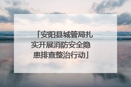 安阳县城管局扎实开展消防安全隐患排查整治行动
