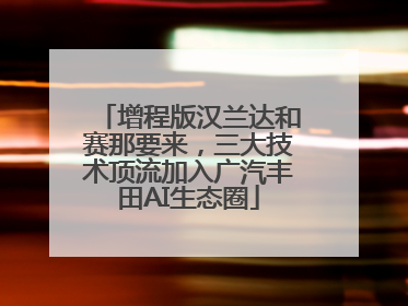 增程版汉兰达和赛那要来，三大技术顶流加入广汽丰田AI生态圈