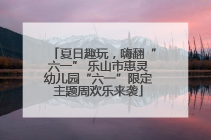 夏日趣玩，嗨翻“六一” 乐山市惠灵幼儿园“六一”限定主题周欢乐来袭