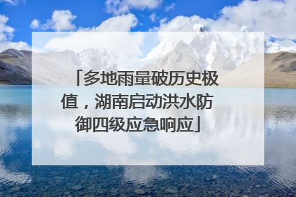 多地雨量破历史极值，湖南启动洪水防御四级应急响应