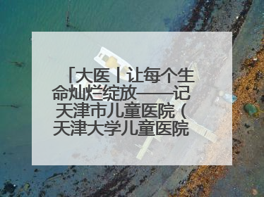 大医丨让每个生命灿烂绽放——记天津市儿童医院（天津大学儿童医院）党委书记、院长刘薇